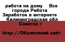 работа на дому  - Все города Работа » Заработок в интернете   . Калининградская обл.,Советск г.